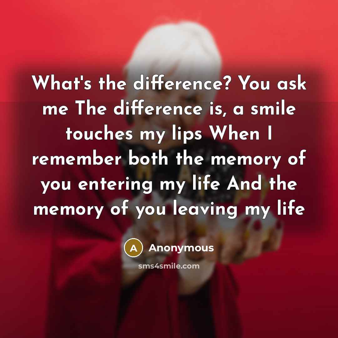 “What's the difference? You ask me The difference is, a smile touches my lips When I remember both the memory of you entering my life And the memory of you leaving my life” quote by Anonymous