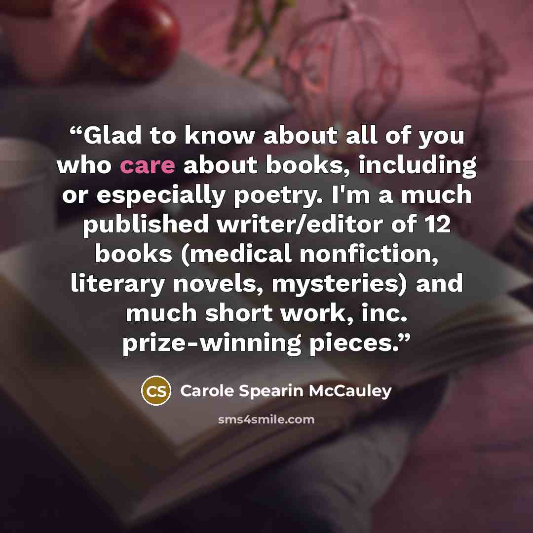“Glad to know about all of you who care about books, including or especially poetry. I'm a much published writer/editor of 12 books (medical nonfiction, literary novels, mysteries) and much short work, inc. prize-winning pieces.” quote by Carole Spearin McCauley