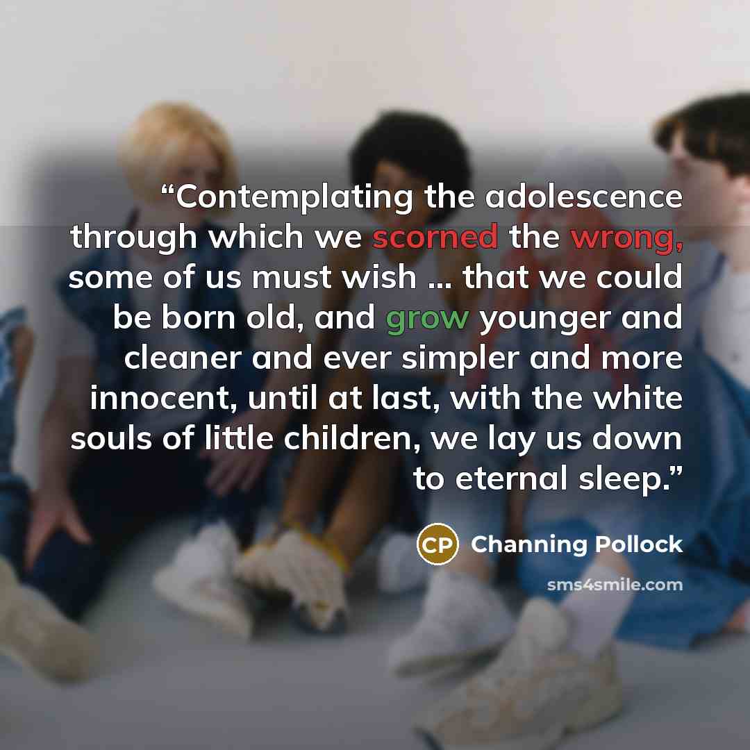 “Contemplating the adolescence through which we scorned the wrong, some of us must wish … that we could be born old, and grow younger and cleaner and ever simpler and more innocent, until at last, with the white souls of little children, we lay us down to eternal sleep.” quote by Channing Pollock