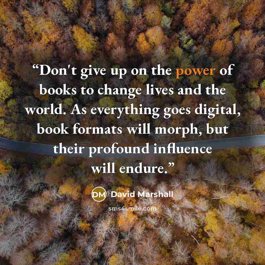 “Don't give up on the power of books to change lives and the world. As everything goes digital, book formats will morph, but their profound influence will endure.” quote by David Marshall