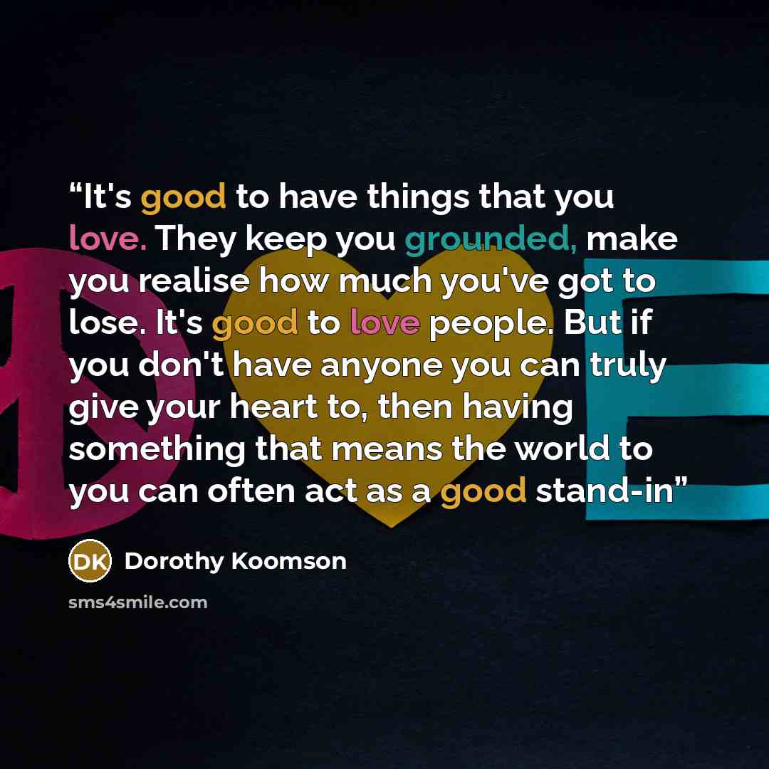 “It's good to have things that you love. They keep you grounded, make you realise how much you've got to lose. It's good to love people. But if you don't have anyone you can truly give your heart to, then having something that means the world to you can often act as a good stand-in” quote by Dorothy Koomson