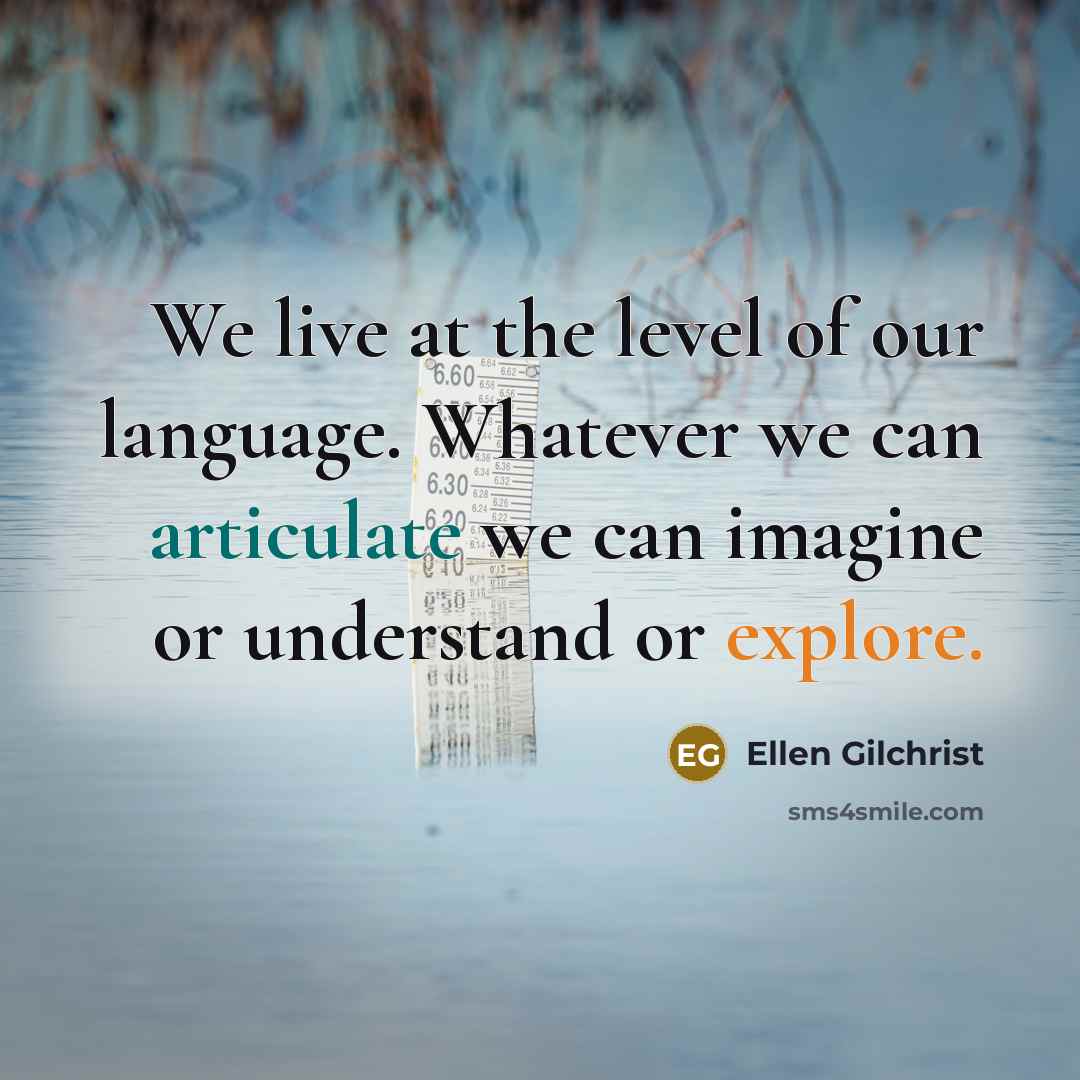 “We live at the level of our language. Whatever we can articulate we can imagine or understand or explore.” quote by Ellen Gilchrist