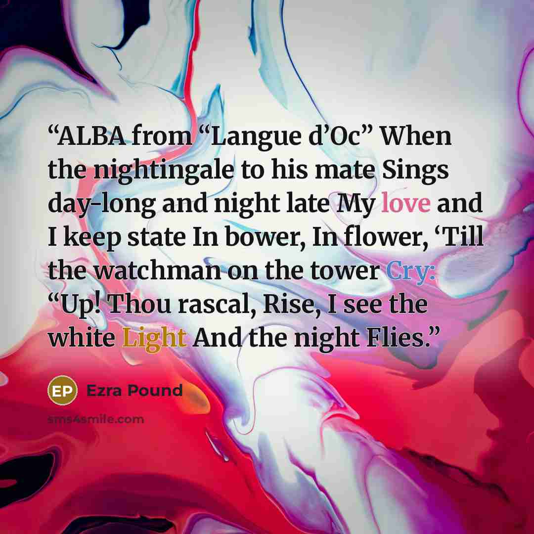 “ALBA from “Langue d’Oc” When the nightingale to his mate Sings day-long and night late My love and I keep state In bower, In flower, ‘Till the watchman on the tower Cry: “Up! Thou rascal, Rise, I see the white Light And the night Flies.” quote by Ezra Pound