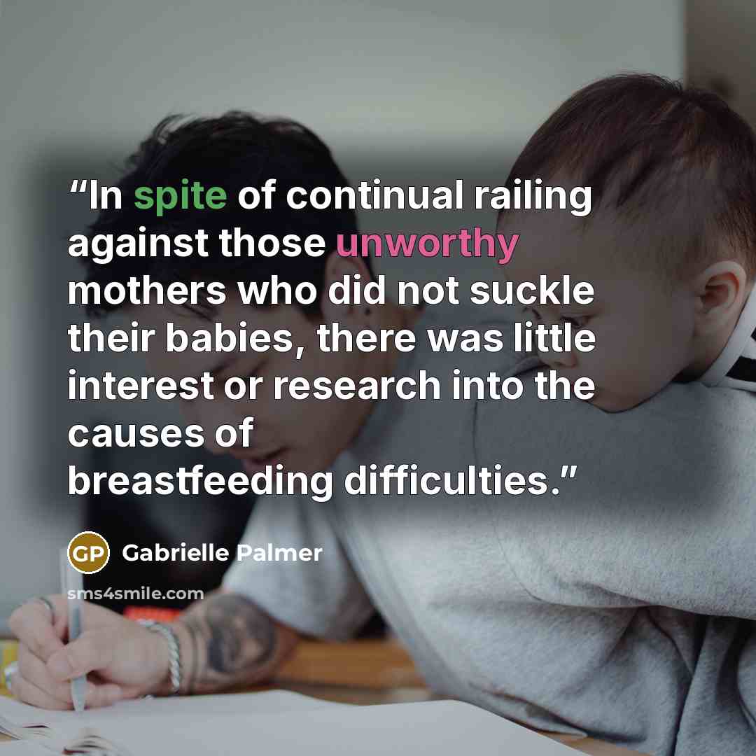 “In spite of continual railing against those unworthy mothers who did not suckle their babies, there was little interest or research into the causes of breastfeeding difficulties.” quote by Gabrielle Palmer