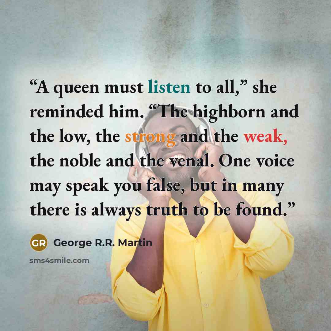 “A queen must listen to all,” she reminded him. “The highborn and the low, the strong and the weak, the noble and the venal. One voice may speak you false, but in many there is always truth to be found.” quote by George R.R. Martin