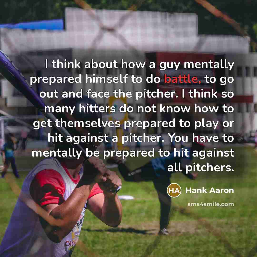 “I think about how a guy mentally prepared himself to do battle, to go out and face the pitcher. I think so many hitters do not know how to get themselves prepared to play or hit against a pitcher. You have to mentally be prepared to hit against all pitchers.” quote by Hank Aaron