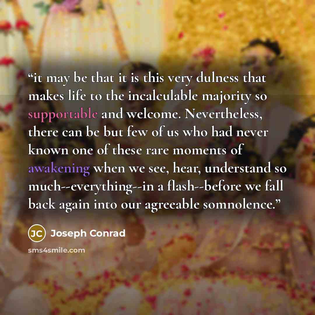 “it may be that it is this very dulness that makes life to the incalculable majority so supportable and welcome. Nevertheless, there can be but few of us who had never known one of these rare moments of awakening when we see, hear, understand so much--everything--in a flash--before we fall back…” quote by Joseph Conrad