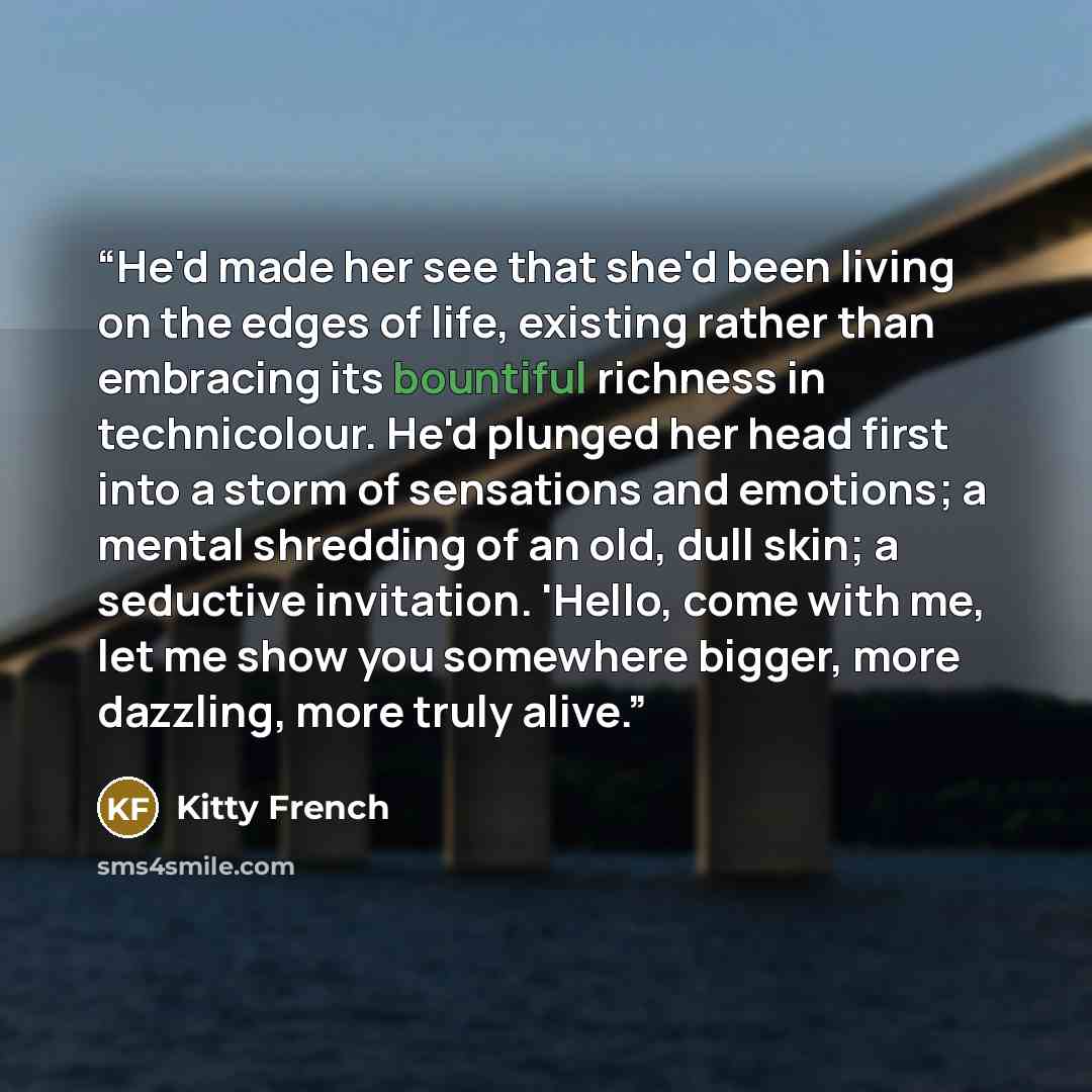“He'd made her see that she'd been living on the edges of life, existing rather than embracing its bountiful richness in technicolour. He'd plunged her head first into a storm of sensations and emotions; a mental shredding of an old, dull skin; a seductive invitation. 'Hello, come with me, let me…” quote by Kitty French