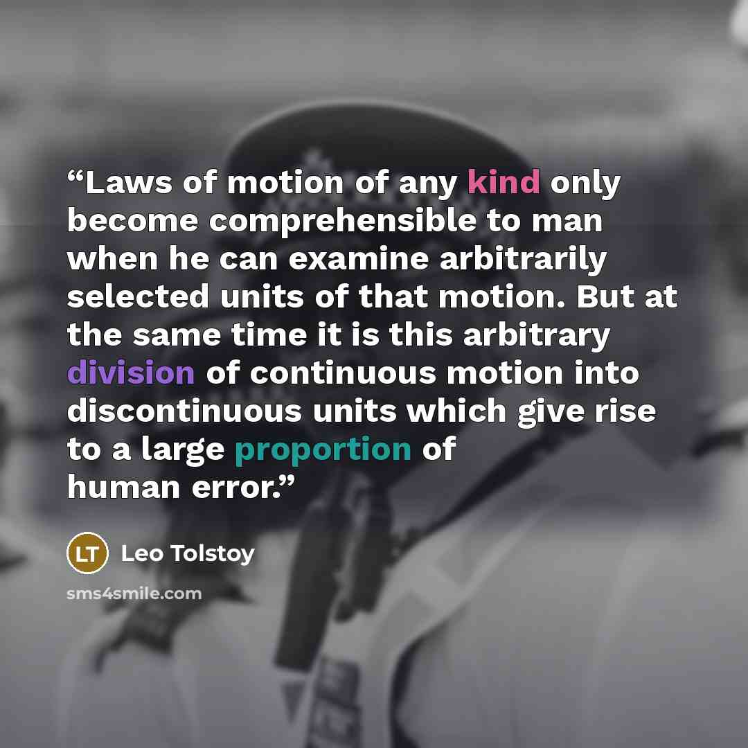 “Laws of motion of any kind only become comprehensible to man when he can examine arbitrarily selected units of that motion. But at the same time it is this arbitrary division of continuous motion into discontinuous units which give rise to a large proportion of human error.” quote by Leo Tolstoy