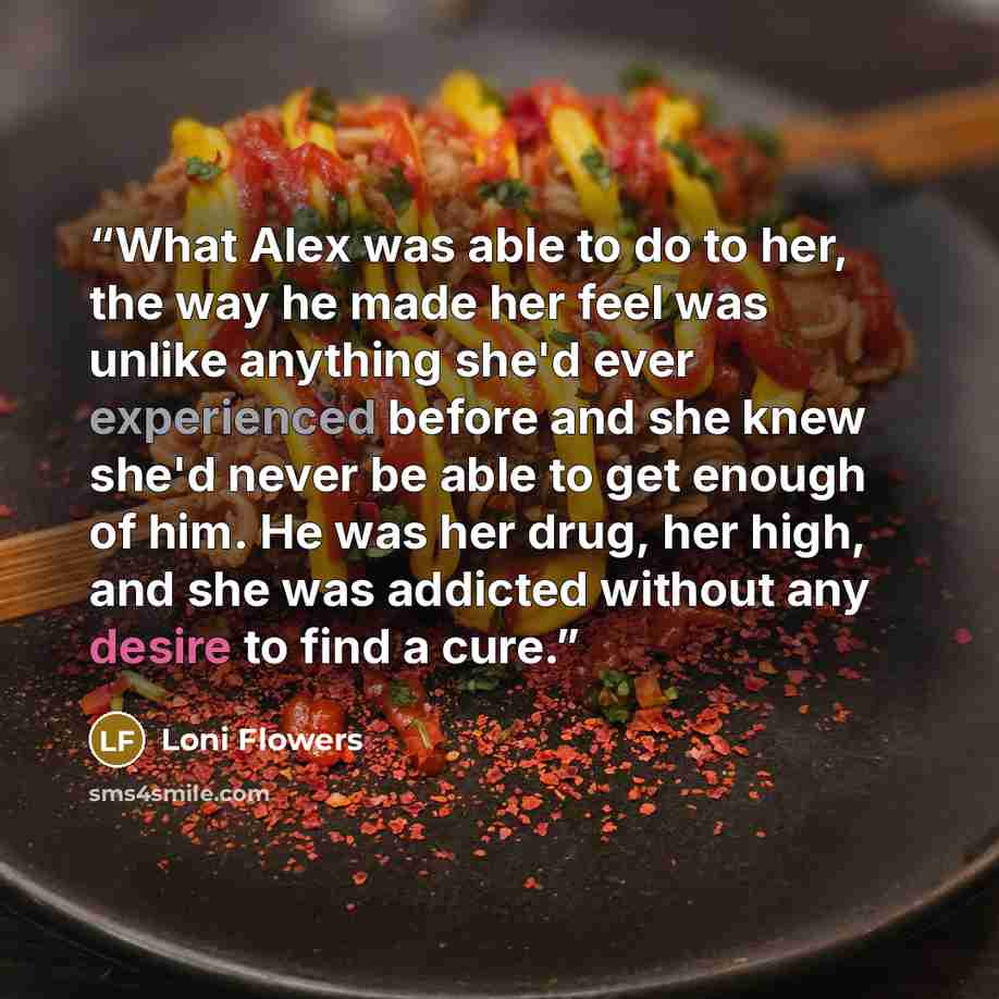 “What Alex was able to do to her, the way he made her feel was unlike anything she'd ever experienced before and she knew she'd never be able to get enough of him. He was her drug, her high, and she was addicted without any desire to find a cure.” quote by Loni Flowers