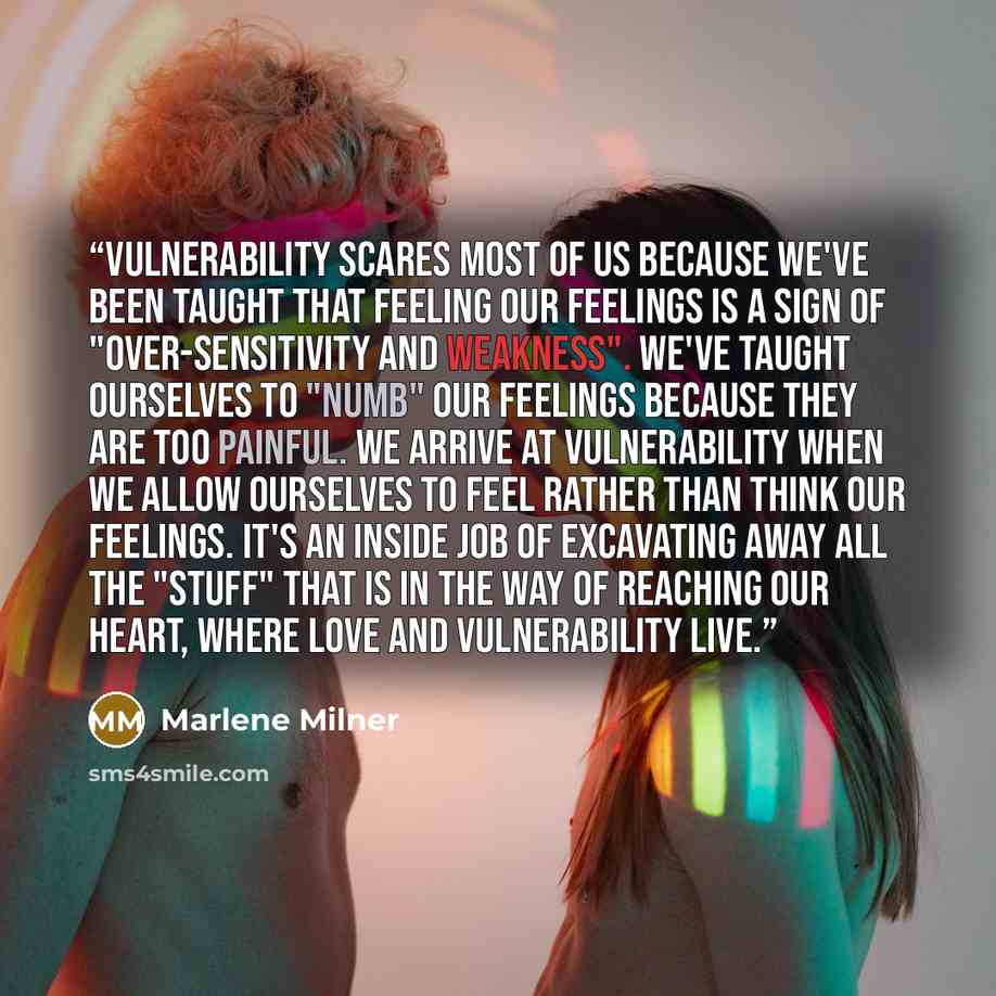 “Vulnerability scares most of us because we've been taught that FEELING our feelings is a sign of "over-sensitivity and weakness". We've taught ourselves to "numb" our feelings because they are too painful. We arrive at vulnerability when we allow ourselves to FEEL rather than think our feelings…” quote by Marlene Milner