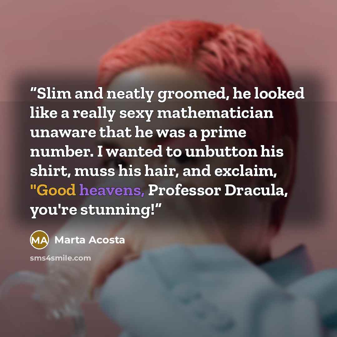 “Slim and neatly groomed, he looked like a really sexy mathematician unaware that he was a prime number. I wanted to unbutton his shirt, muss his hair, and exclaim, "Good heavens, Professor Dracula, you're stunning!” quote by Marta Acosta