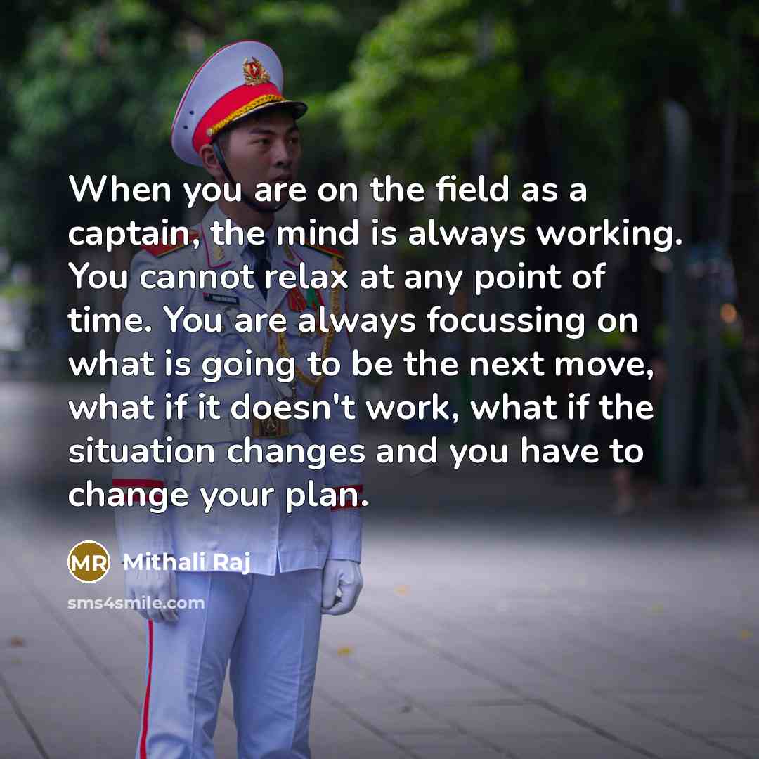 “When you are on the field as a captain, the mind is always working. You cannot relax at any point of time. You are always focussing on what is going to be the next move, what if it doesn't work, what if the situation changes and you have to change your plan.” quote by Mithali Raj