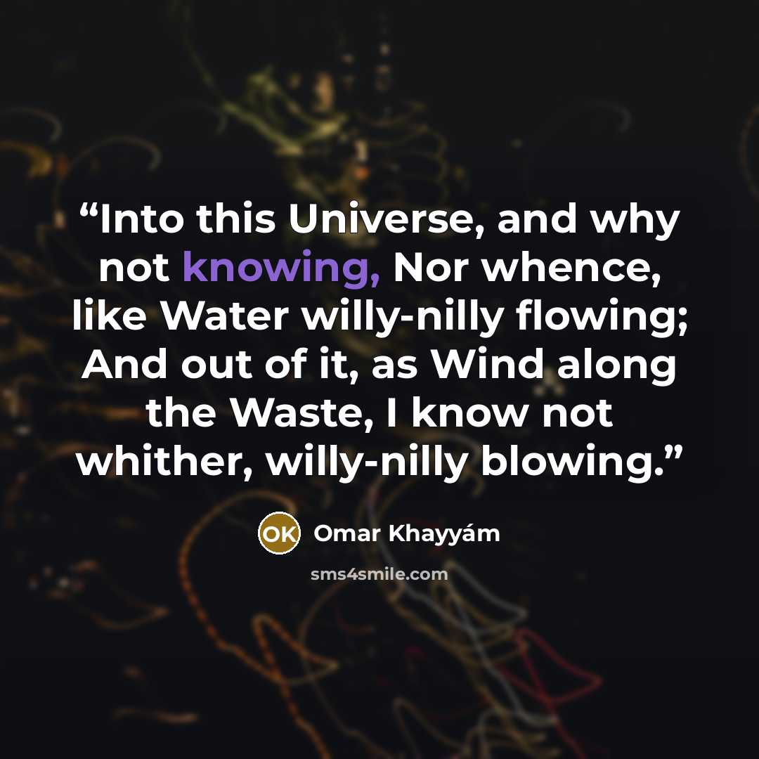 “Into this Universe, and why not knowing, Nor whence, like Water willy-nilly flowing; And out of it, as Wind along the Waste, I know not whither, willy-nilly blowing.” quote by Omar Khayyam