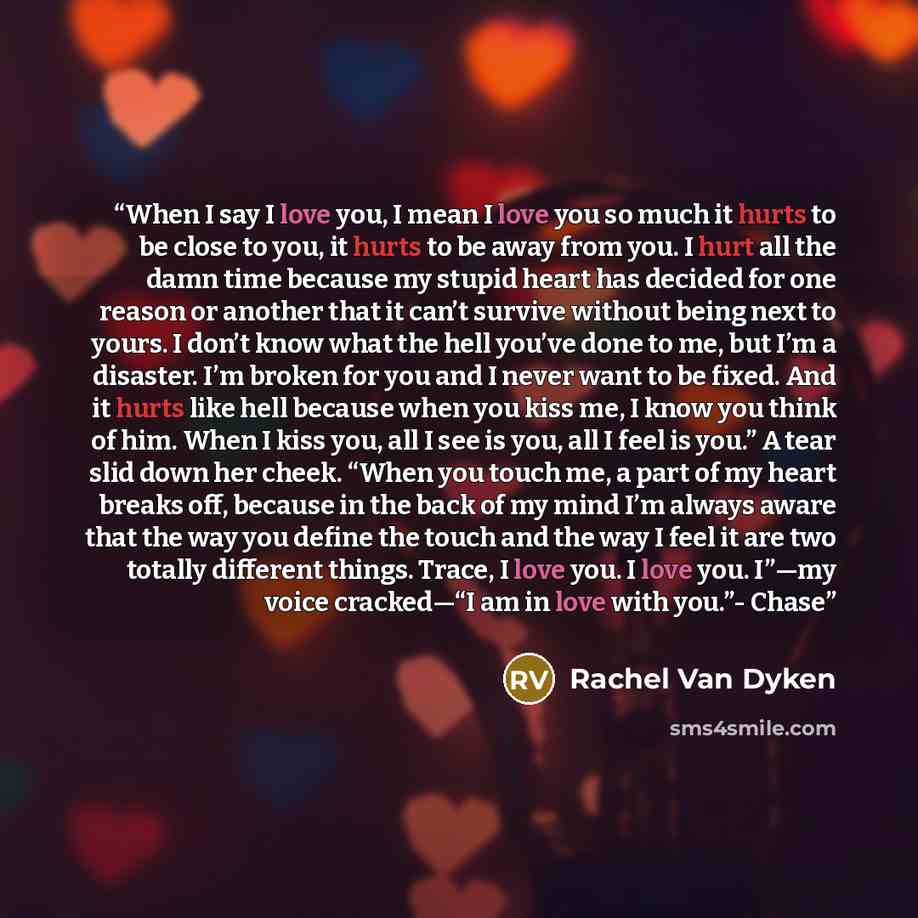 “When I say I love you, I mean I love you so much it hurts to be close to you, it hurts to be away from you. I hurt all the damn time because my stupid heart has decided for one reason or another that it can’t survive without being next to yours. I don’t know what the hell you’ve done to me, but…” quote by Rachel Van Dyken