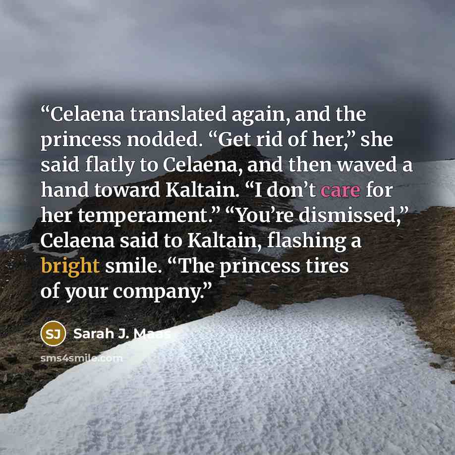 “Celaena translated again, and the princess nodded. “Get rid of her,” she said flatly to Celaena, and then waved a hand toward Kaltain. “I don’t care for her temperament.” “You’re dismissed,” Celaena said to Kaltain, flashing a bright smile. “The princess tires of your company.” quote by Sarah J. Maas