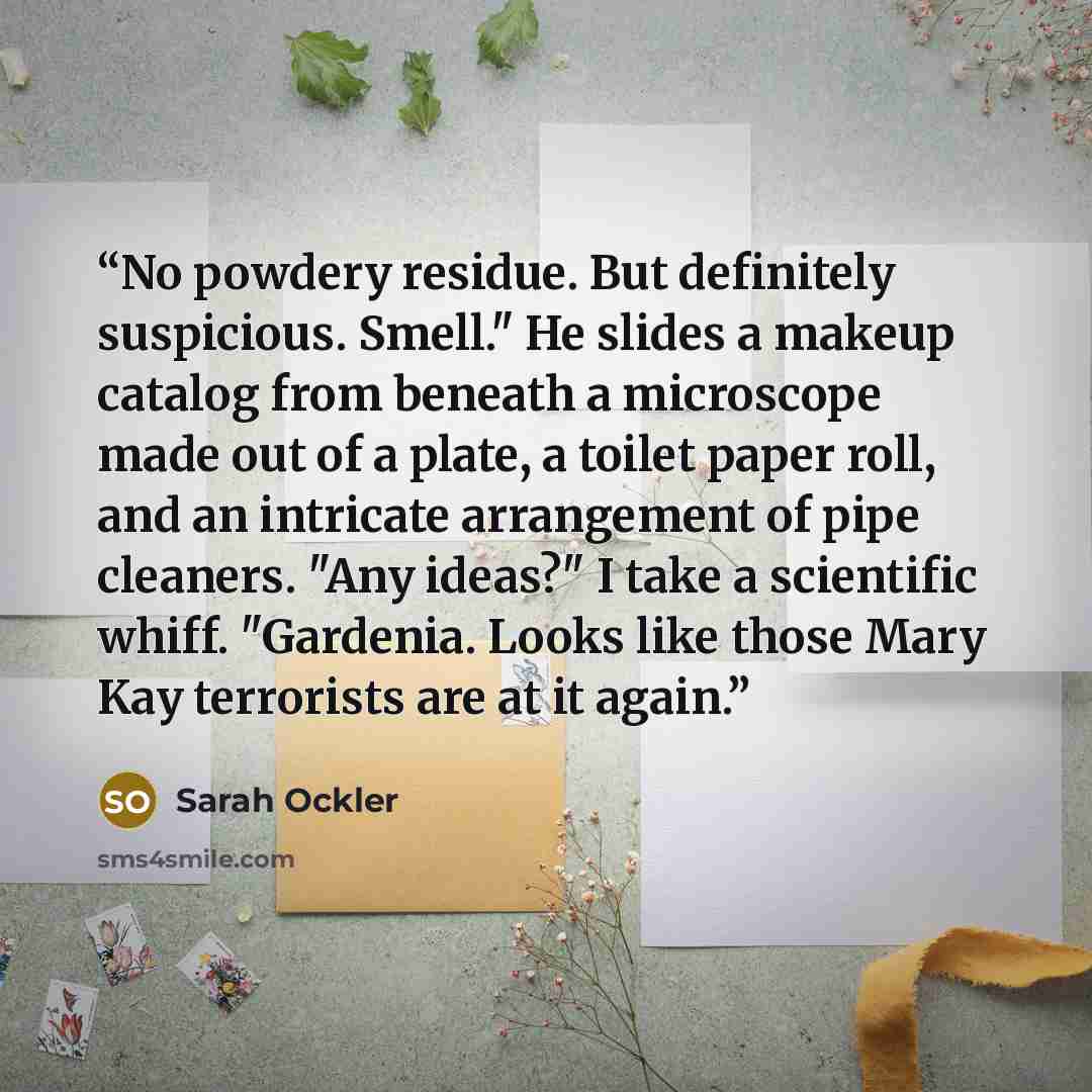 “No powdery residue. But definitely suspicious. Smell." He slides a makeup catalog from beneath a microscope made out of a plate, a toilet paper roll, and an intricate arrangement of pipe cleaners. "Any ideas?" I take a scientific whiff. "Gardenia. Looks like those Mary Kay terrorists are at it…” quote by Sarah Ockler
