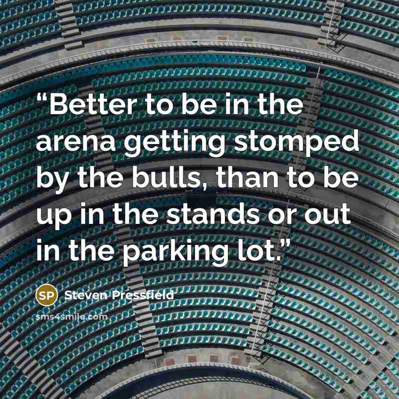 “Better to be in the arena getting stomped by the bulls, than to be up in the stands or out in the parking lot.” quote by Steven Pressfield