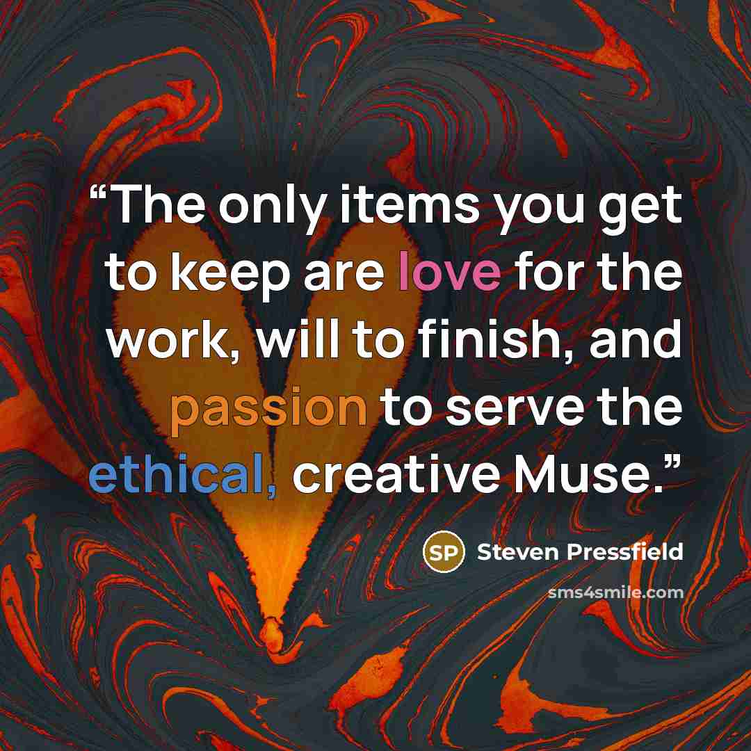 “The only items you get to keep are love for the work, will to finish, and passion to serve the ethical, creative Muse.” quote by Steven Pressfield