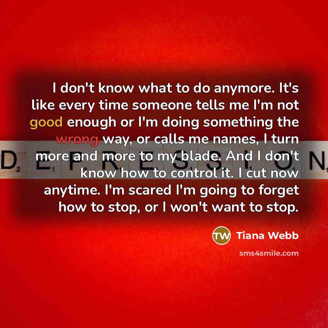 “I don't know what to do anymore. It's like every time someone tells me I'm not good enough or I'm doing something the wrong way, or calls me names, I turn more and more to my blade. And I don't know how to control it. I cut now anytime. I'm scared I'm going to forget how to stop, or I won't want…” quote by Tiana Webb