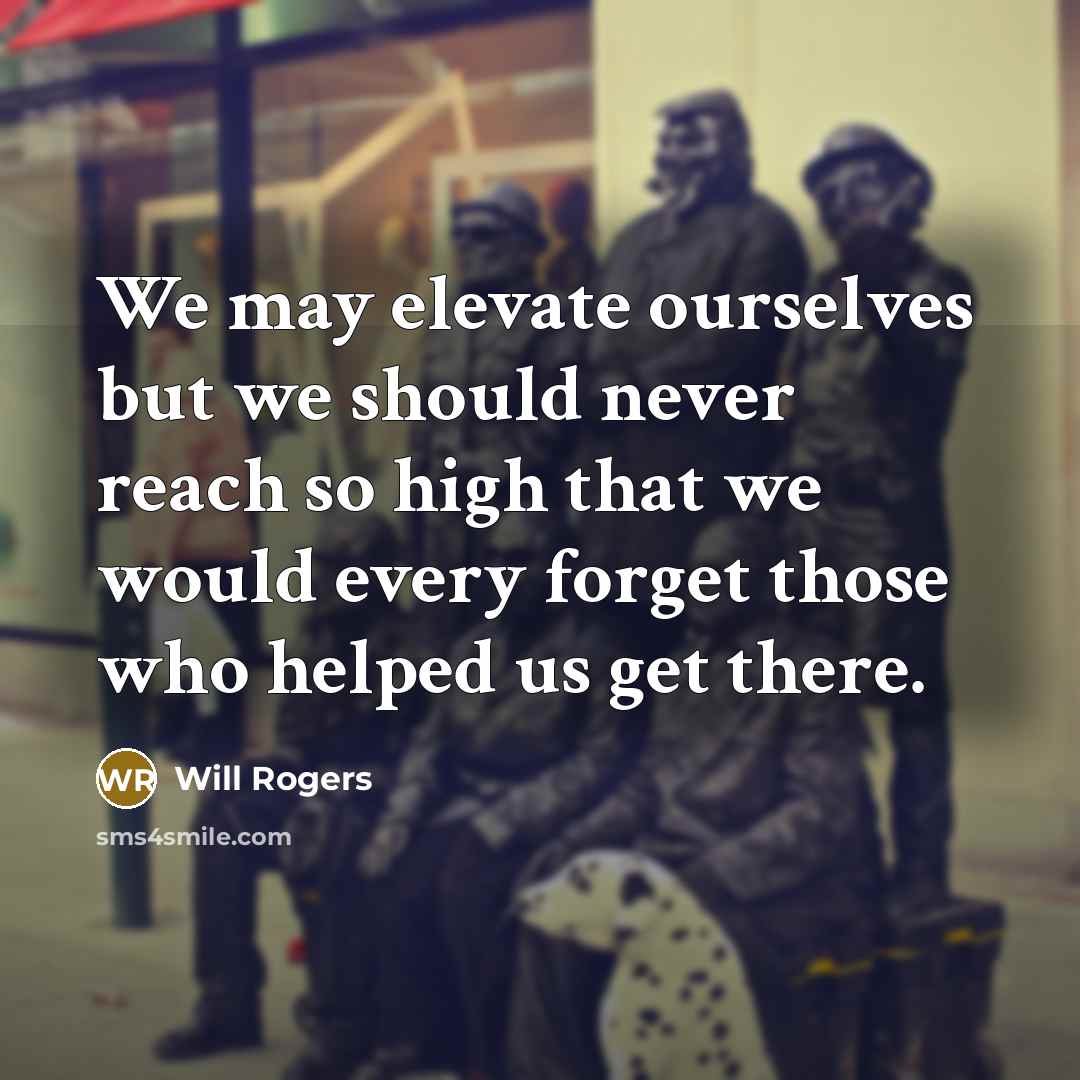 “We may elevate ourselves but we should never reach so high that we would every forget those who helped us get there.” quote by Will Rogers