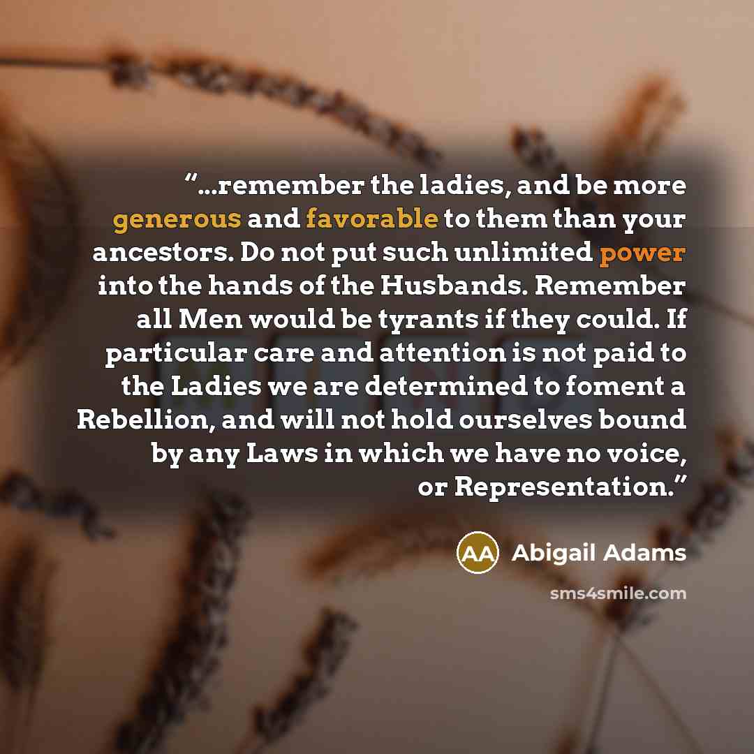 “...remember the ladies, and be more generous and favorable to them than your ancestors. Do not put such unlimited power into the hands of the Husbands. Remember all Men would be tyrants if they could. If particular care and attention is not paid to the Ladies we are determined to foment a…” quote by Abigail Adams