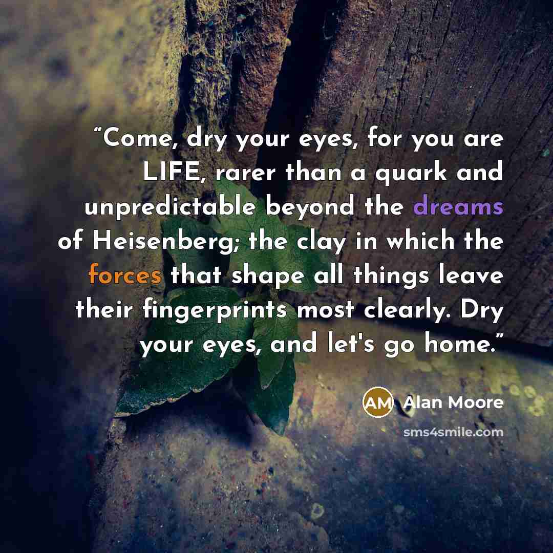 “Come, dry your eyes, for you are LIFE, rarer than a quark and unpredictable beyond the dreams of Heisenberg; the clay in which the forces that shape all things leave their fingerprints most clearly. Dry your eyes, and let's go home.” quote by Alan Moore