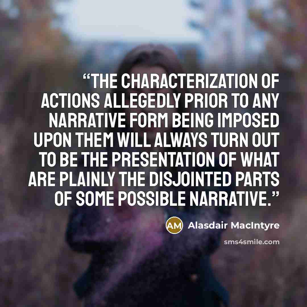 “the characterization of actions allegedly prior to any narrative form being imposed upon them will always turn out to be the presentation of what are plainly the disjointed parts of some possible narrative.” quote by Alasdair MacIntyre