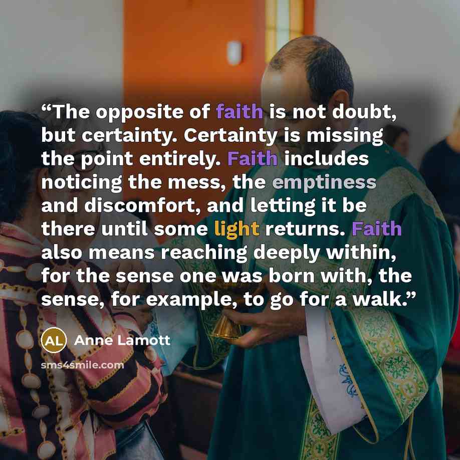“The opposite of faith is not doubt, but certainty. Certainty is missing the point entirely. Faith includes noticing the mess, the emptiness and discomfort, and letting it be there until some light returns. Faith also means reaching deeply within, for the sense one was born with, the sense, for…” quote by Anne Lamott