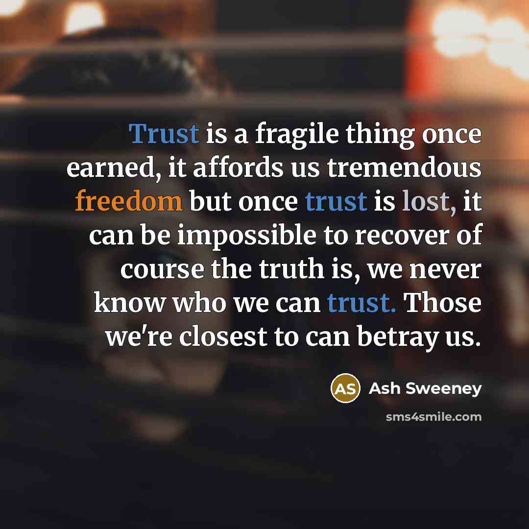 “Trust is a fragile thing once earned, it affords us tremendous freedom but once trust is lost, it can be impossible to recover of course the truth is, we never know who we can trust. Those we're closest to can betray us.” quote by Ash Sweeney