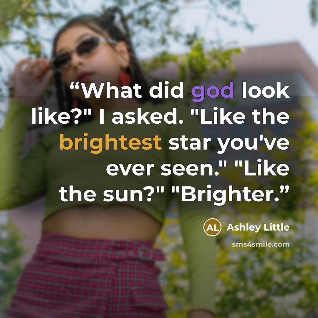 “What did god look like?" I asked. "Like the brightest star you've ever seen." "Like the sun?" "Brighter.” quote by Ashley Little