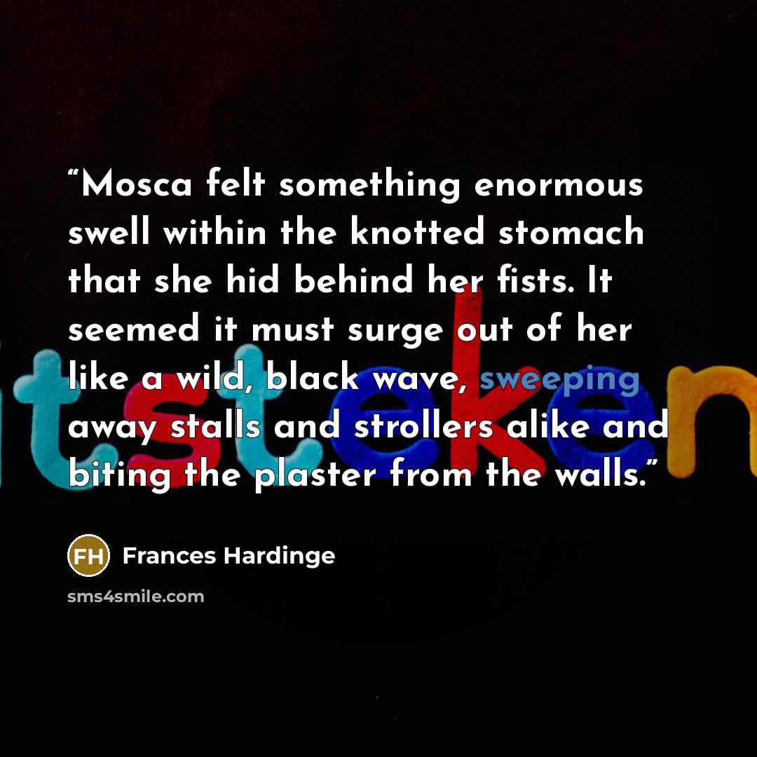 “Mosca felt something enormous swell within the knotted stomach that she hid behind her fists. It seemed it must surge out of her like a wild, black wave, sweeping away stalls and strollers alike and biting the plaster from the walls.” quote by Frances Hardinge