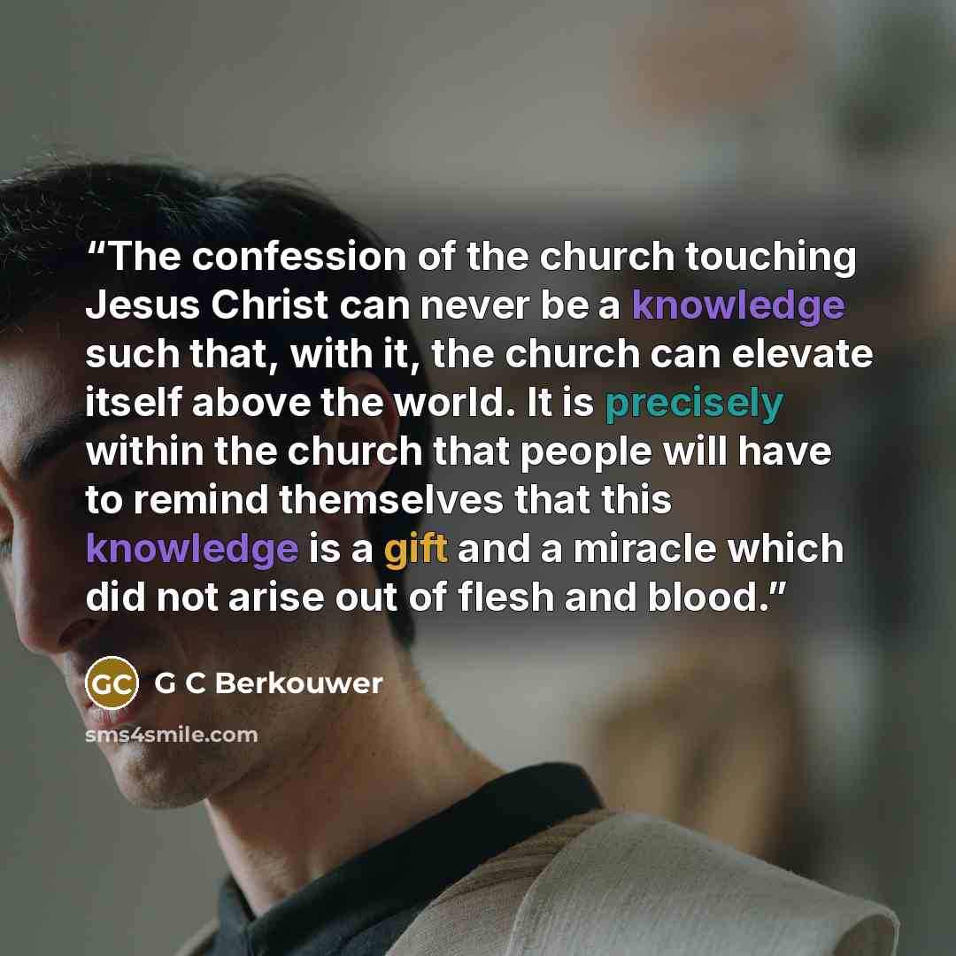 “The confession of the church touching Jesus Christ can never be a knowledge such that, with it, the church can elevate itself above the world. It is precisely within the church that people will have to remind themselves that this knowledge is a gift and a miracle which did not arise out of flesh…” quote by G C Berkouwer