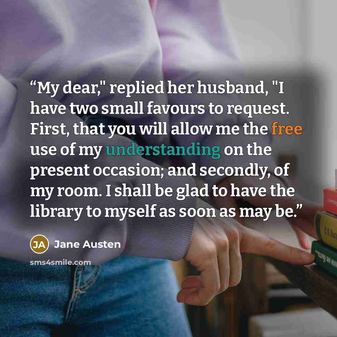 “My dear," replied her husband, "I have two small favours to request. First, that you will allow me the free use of my understanding on the present occasion; and secondly, of my room. I shall be glad to have the library to myself as soon as may be.” quote by Jane Austen