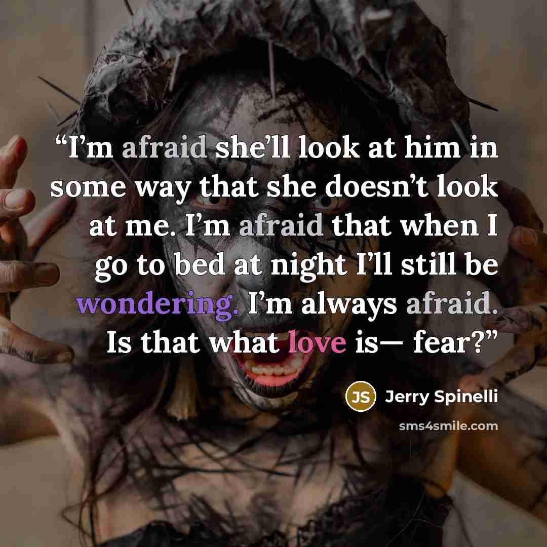 “I’m afraid she’ll look at him in some way that she doesn’t look at me. I’m afraid that when I go to bed at night I’ll still be wondering. I’m always afraid. Is that what love is— fear?” quote by Jerry Spinelli