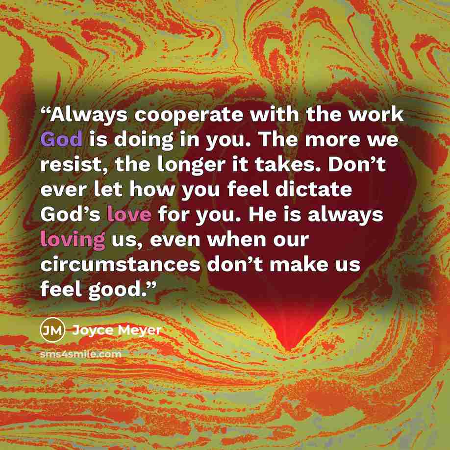 “Always cooperate with the work God is doing in you. The more we resist, the longer it takes. Don’t ever let how you feel dictate God’s love for you. He is always loving us, even when our circumstances don’t make us feel good.” quote by Joyce Meyer