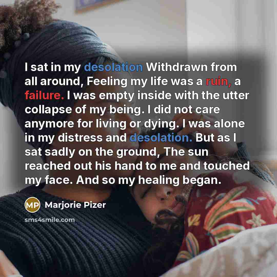 “I sat in my desolation Withdrawn from all around, Feeling my life was a ruin, a failure. I was empty inside with the utter collapse of my being. I did not care anymore for living or dying. I was alone in my distress and desolation. But as I sat sadly on the ground, The sun reached out his hand to…” quote by Marjorie Pizer