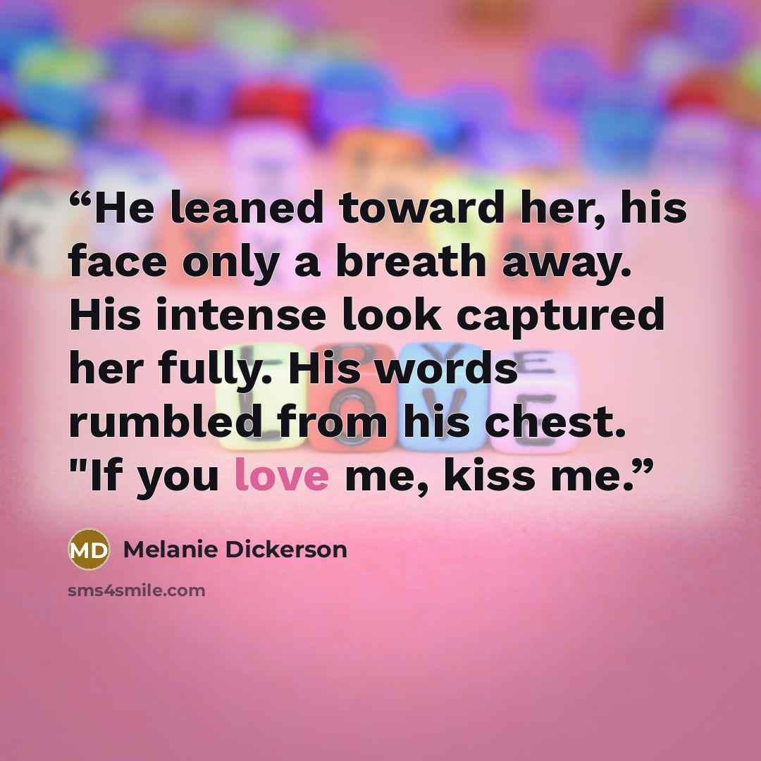 “He leaned toward her, his face only a breath away. His intense look captured her fully. His words rumbled from his chest. "If you love me, kiss me.” quote by Melanie Dickerson