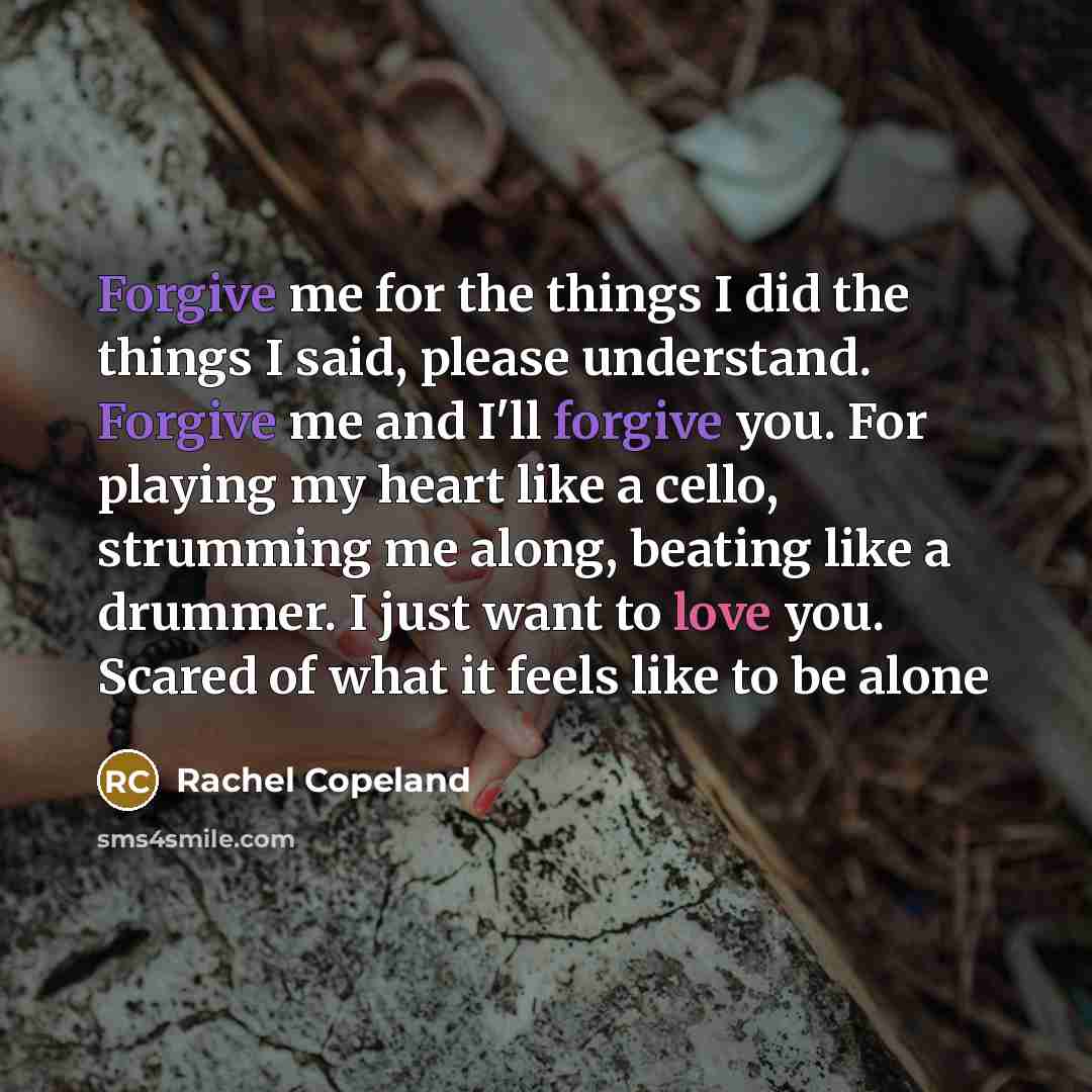 “Forgive me for the things I did the things I said, please understand. Forgive me and I'll forgive you. For playing my heart like a cello, strumming me along, beating like a drummer. I just want to love you. Scared of what it feels like to be alone” quote by Rachel Copeland