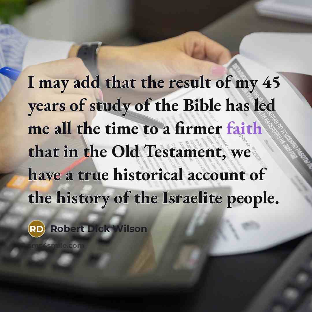 “I may add that the result of my 45 years of study of the Bible has led me all the time to a firmer faith that in the Old Testament, we have a true historical account of the history of the Israelite people.” quote by Robert Dick Wilson