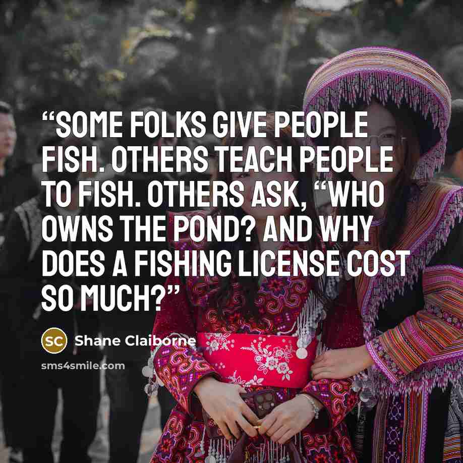 “Some folks give people fish. Others teach people to fish. Others ask, “Who owns the pond? And why does a fishing license cost so much?” quote by Shane Claiborne