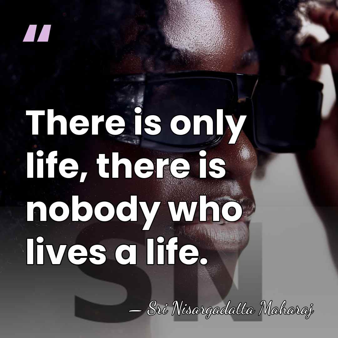 There is only life, there is nobody who lives a life. - Sri Nisargadatta Maharaj