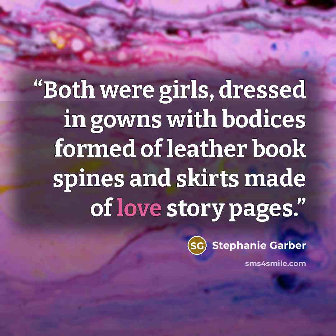 “Both were girls, dressed in gowns with bodices formed of leather book spines and skirts made of love story pages.” quote by Stephanie Garber