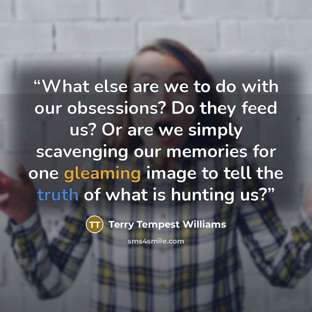 “What else are we to do with our obsessions? Do they feed us? Or are we simply scavenging our memories for one gleaming image to tell the truth of what is hunting us?” quote by Terry Tempest Williams
