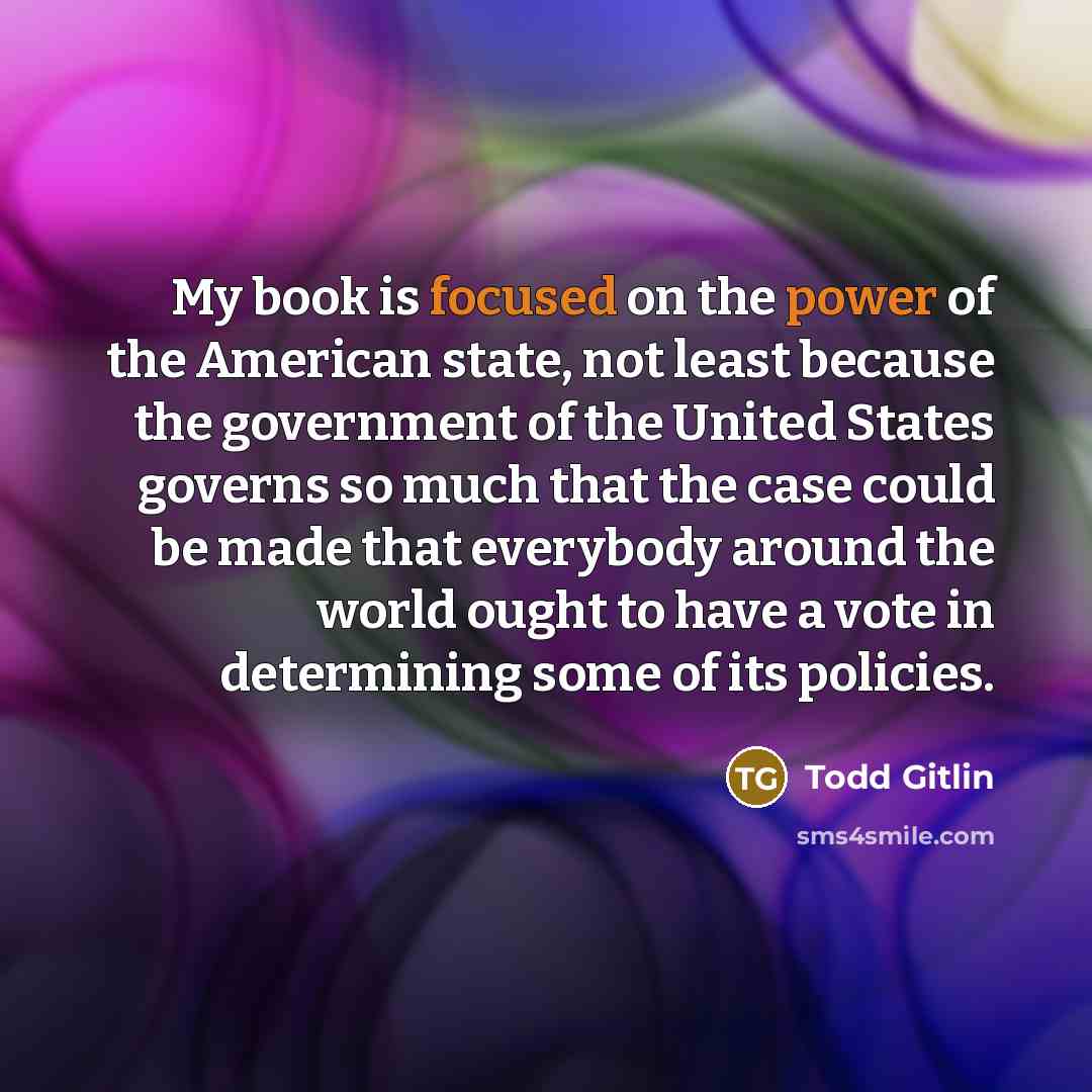 “My book is focused on the power of the American state, not least because the government of the United States governs so much that the case could be made that everybody around the world ought to have a vote in determining some of its policies.” quote by Todd Gitlin