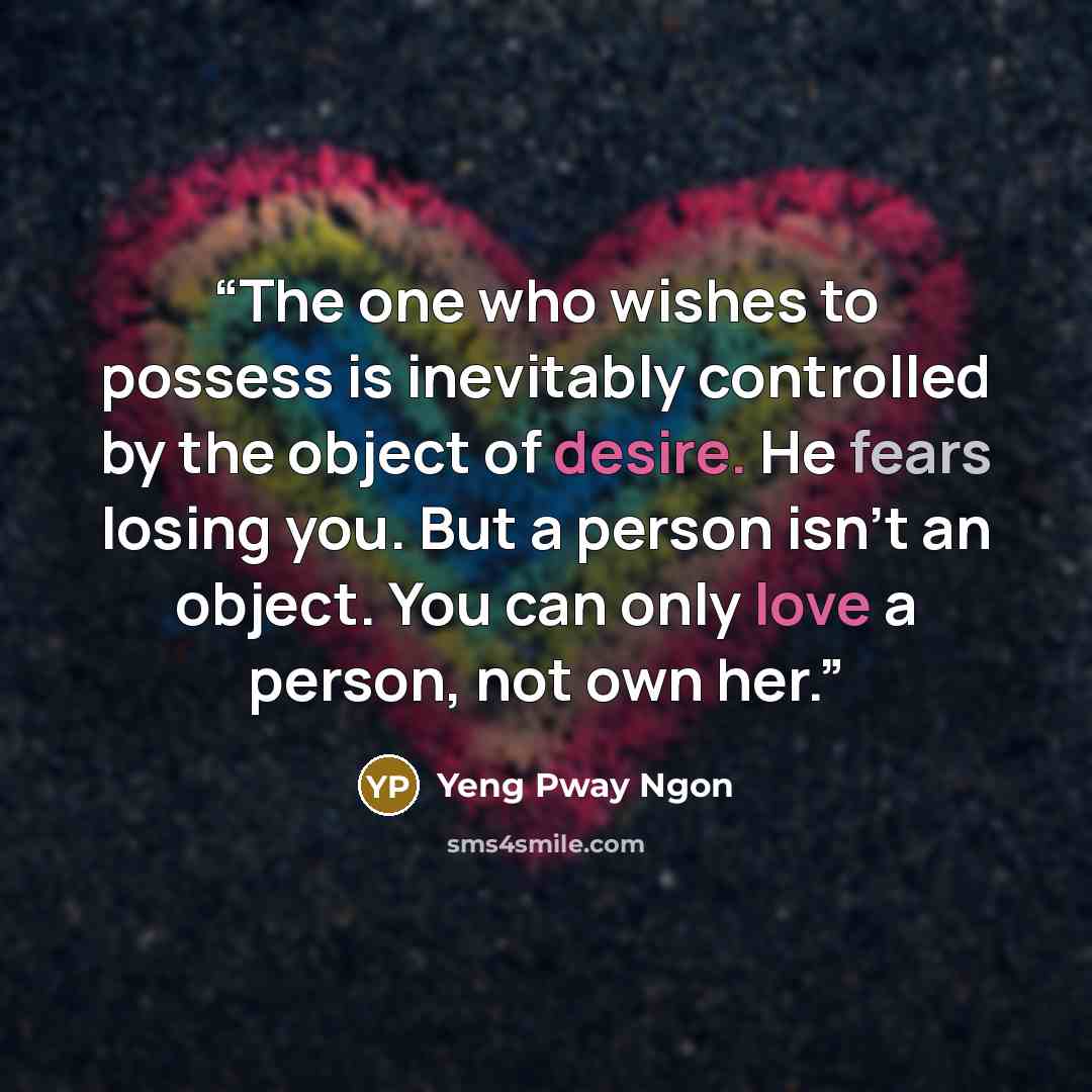 “The one who wishes to possess is inevitably controlled by the object of desire. He fears losing you. But a person isn't an object. You can only love a person, not own her.” quote by Yeng Pway Ngon