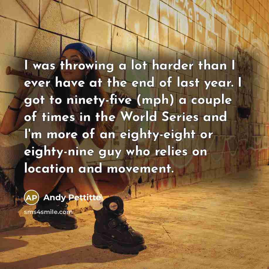 “I was throwing a lot harder than I ever have at the end of last year. I got to ninety-five (mph) a couple of times in the World Series and I'm more of an eighty-eight or eighty-nine guy who relies on location and movement.” quote by Andy Pettitte