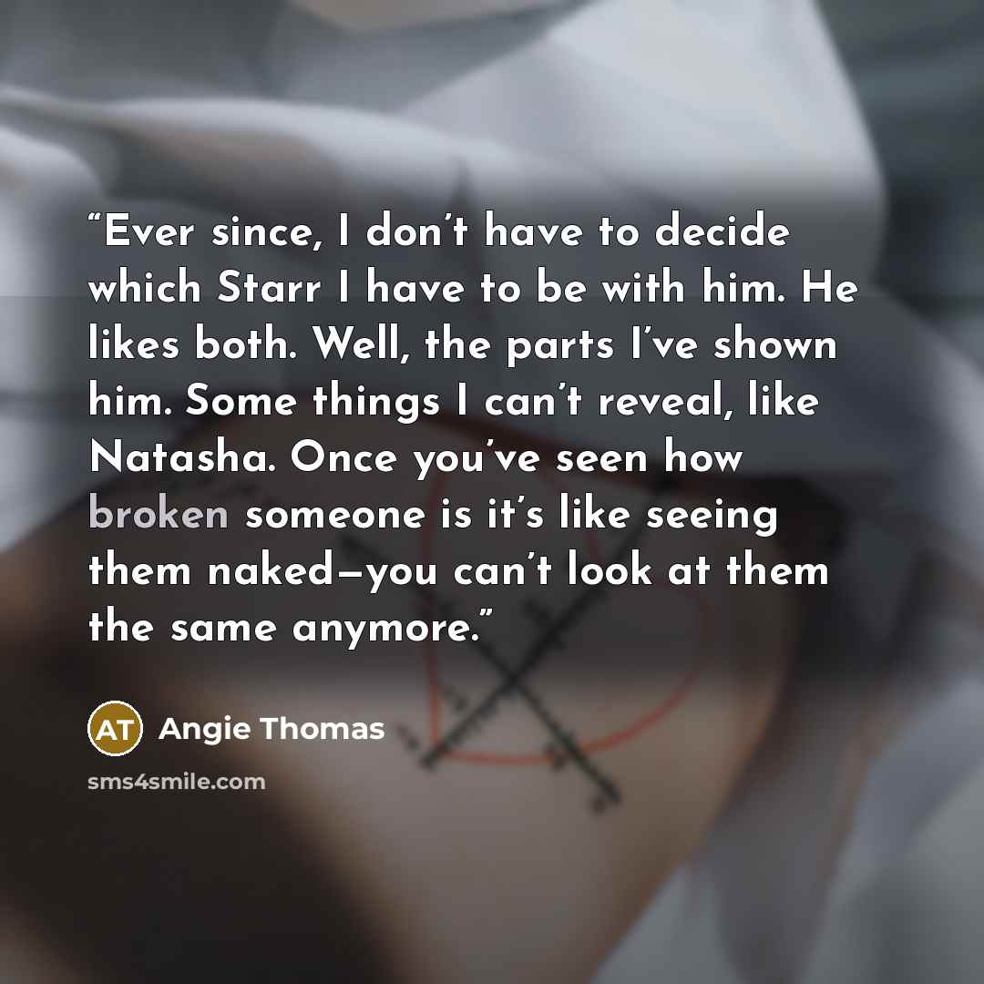 “Ever since, I don’t have to decide which Starr I have to be with him. He likes both. Well, the parts I’ve shown him. Some things I can’t reveal, like Natasha. Once you’ve seen how broken someone is it’s like seeing them naked—you can’t look at them the same anymore.” quote by Angie Thomas