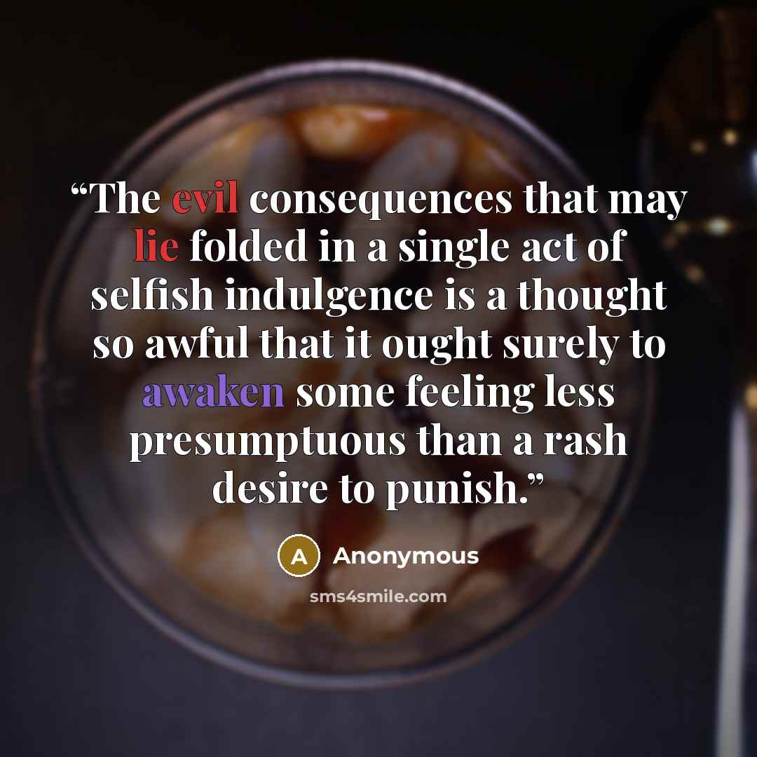 “The evil consequences that may lie folded in a single act of selfish indulgence is a thought so awful that it ought surely to awaken some feeling less presumptuous than a rash desire to punish.” quote by Anonymous