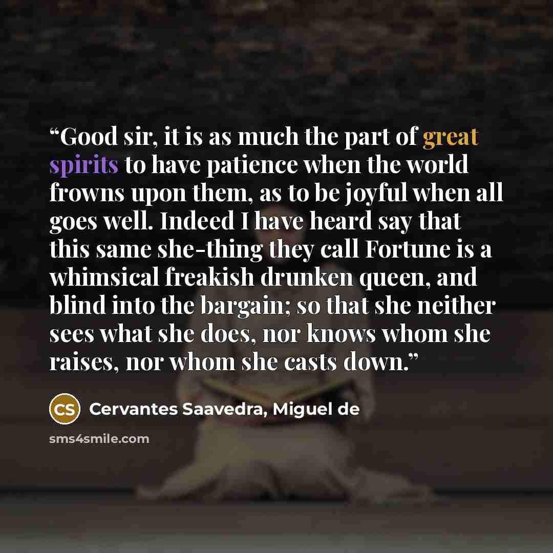 “Good sir, it is as much the part of great spirits to have patience when the world frowns upon them, as to be joyful when all goes well. Indeed I have heard say that this same she-thing they call Fortune is a whimsical freakish drunken queen, and blind into the bargain; so that she neither sees…” quote by Cervantes Saavedra, Miguel de